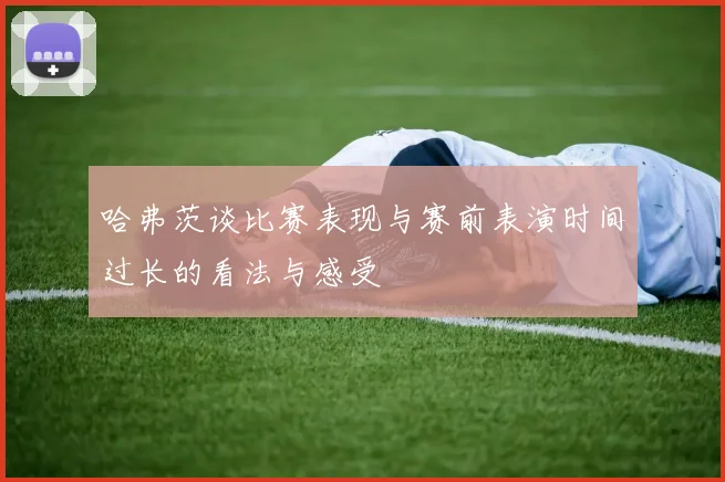 哈弗茨谈比赛表现与赛前表演时间过长的看法与感受