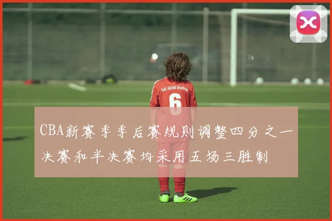 CBA新赛季季后赛规则调整四分之一决赛和半决赛均采用五场三胜制