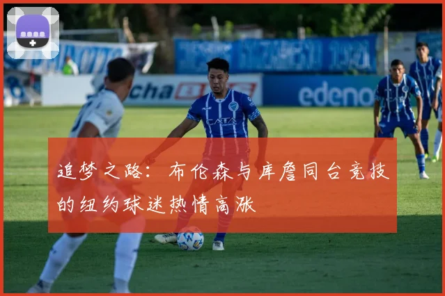 追梦之路：布伦森与库詹同台竞技的纽约球迷热情高涨
