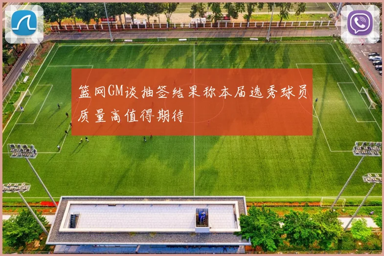 篮网GM谈抽签结果称本届选秀球员质量高值得期待