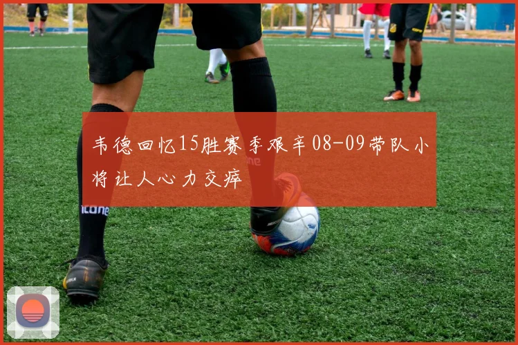 韦德回忆15胜赛季艰辛08-09带队小将让人心力交瘁