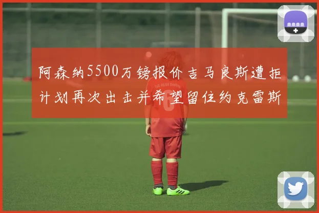 阿森纳5500万镑报价吉马良斯遭拒计划再次出击并希望留住约克雷斯