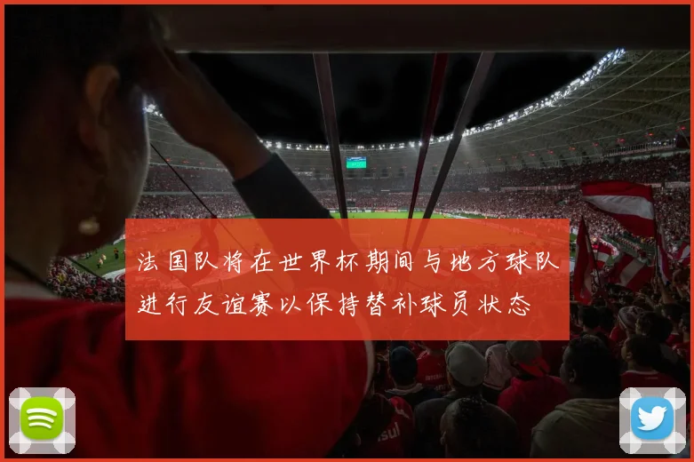 法国队将在世界杯期间与地方球队进行友谊赛以保持替补球员状态
