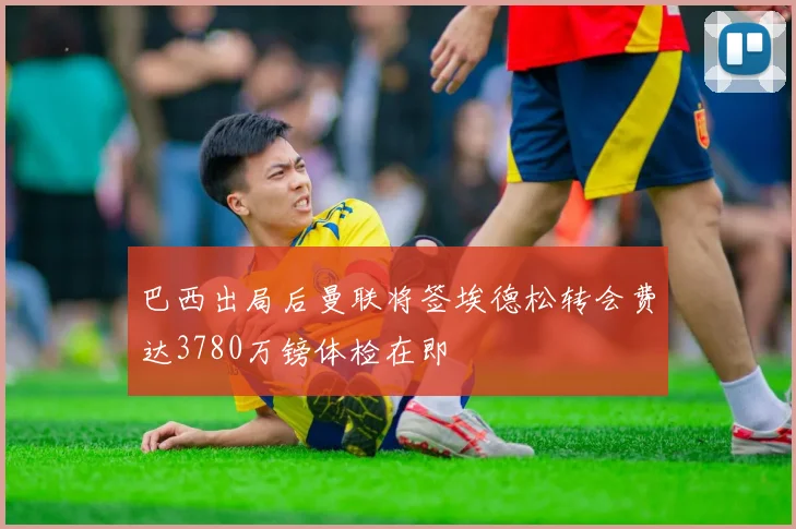 巴西出局后曼联将签埃德松转会费达3780万镑体检在即