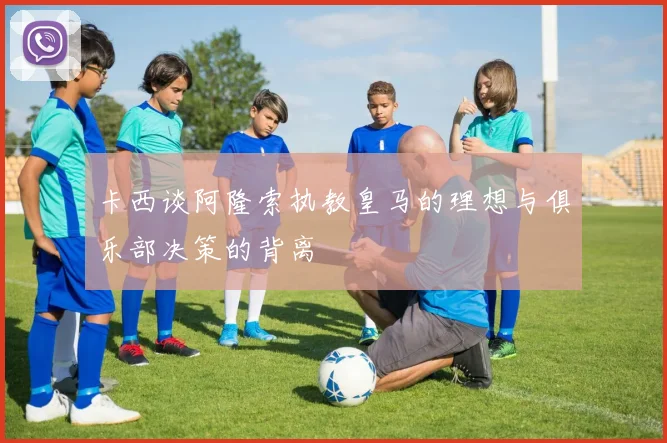 卡西谈阿隆索执教皇马的理想与俱乐部决策的背离