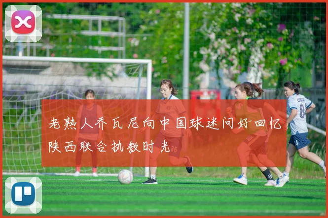 老熟人乔瓦尼向中国球迷问好回忆陕西联合执教时光