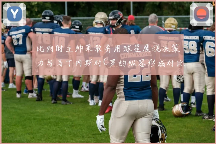 比利时主帅果敢弃用球星展现决策力与马丁内斯对C罗的纵容形成对比