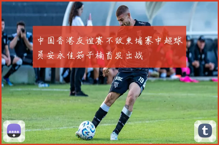 中国香港友谊赛不敌柬埔寨中超球员安永佳茹子楠首发出战