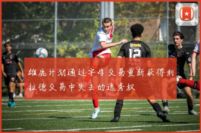 雄鹿计划通过字母交易重新获得利拉德交易中失去的选秀权
