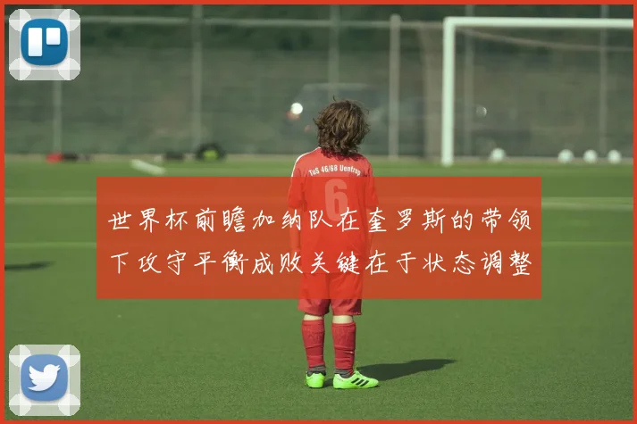 世界杯前瞻加纳队在奎罗斯的带领下攻守平衡成败关键在于状态调整