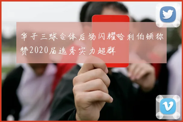 华子三球合体后场闪耀哈利伯顿称赞2020届选秀实力超群