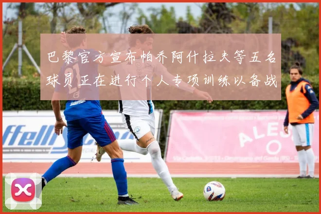 巴黎官方宣布帕乔阿什拉夫等五名球员正在进行个人专项训练以备战新赛季