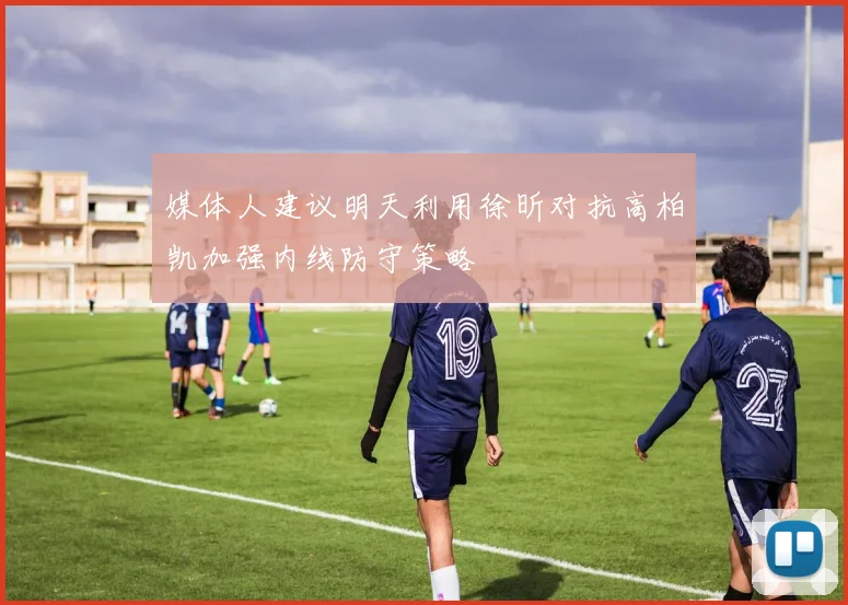 媒体人建议明天利用徐昕对抗高柏凯加强内线防守策略